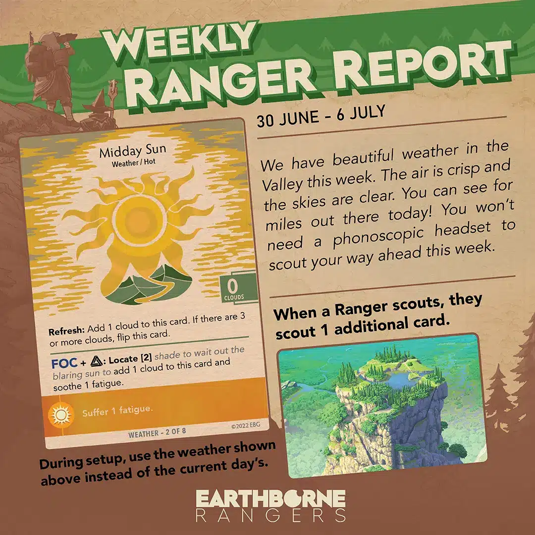 Weekly Ranger Report
30 June - 6 July
Weather: Midday Sun
Effect: When a Ranger scouts, they scout 1 additional card.
We have beautiful weather in the Valley this week. The air is crisp and the skies are clear. You can see for miles out there today! You won't need a phonoscopic headset to scout your way ahead this week.